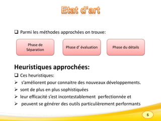 6
 Parmi les méthodes approchées on trouve:
Heuristiques approchées:
 Ces heuristiques:
 s’améliorent pour connaitre des nouveaux développements.
 sont de plus en plus sophistiquées
 leur efficacité s’est incontestablement perfectionnée et
 peuvent se générer des outils particulièrement performants
Phase du détailsPhase d’ évaluation
Phase de
Séparation
 