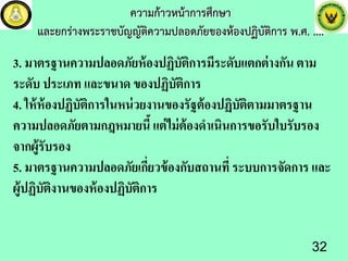 ความกาวหนาการศึกษา
และยกรางพระราชบัญญัติความปลอดภัยของหองปฏิบัติการ พ.ศ. ....
3. มาตรฐานความปลอดภัยห้องปฏิบัติการมีระดับแตกต่างกัน ตาม
ระดับ ประเภท และขนาด ของปฏิบัติการ
4. ให้ห้องปฏิบัติการในหน่วยงานของรัฐต้องปฏิบัติตามมาตรฐาน
ความปลอดภัยตามกฎหมายนี้แต่ไม่ต้องดําเนินการขอรับใบรับรอง
จากผู้รับรอง
5. มาตรฐานความปลอดภัยเกี่ยวข้องกับสถานที่ ระบบการจัดการ และ
ผู้ปฏิบัติงานของห้องปฏิบัติการ
32
 