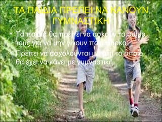 ΤΑ ΠΑΙΔΙΑ ΠΡΕΠΕΙ ΝΑ ΚΑΝΟΥΝ
ΓΥΜΝΑΣΤΙΚΗ
• Τα παιδιά θα πρέπει να ασκούν το σώμα
τους για να μην γίνουν παχύσαρκα.
• Πρέπει να ασχολούνται με κάτι το οποίο
θα έχει να κάνει με γυμναστική.
 