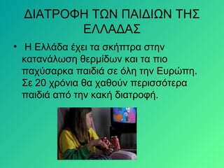 ΔΙΑΤΡΟΦΗ ΤΩΝ ΠΑΙΔΙΩΝ ΤΗΣ
ΕΛΛΑΔΑΣ
• H Ελλάδα έχει τα σκήπτρα στην
κατανάλωση θερμίδων και τα πιο
παχύσαρκα παιδιά σε όλη την Ευρώπη.
Σε 20 χρόνια θα χαθούν περισσότερα
παιδιά από την κακή διατροφή.
 