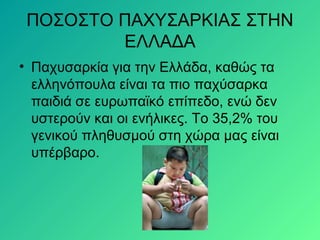 ΠΟΣΟΣΤΟ ΠΑΧΥΣΑΡΚΙΑΣ ΣΤΗΝ
ΕΛΛΑΔΑ
• Παχυσαρκία για την Ελλάδα, καθώς τα
ελληνόπουλα είναι τα πιο παχύσαρκα
παιδιά σε ευρωπαϊκό επίπεδο, ενώ δεν
υστερούν και οι ενήλικες. Το 35,2% του
γενικού πληθυσμού στη χώρα μας είναι
υπέρβαρο.
 