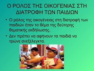 Ο ΡΟΛΟΣ ΤΗΣ ΟΙΚΟΓΕΝΙΑΣ ΣΤΗ
ΔΙΑΤΡΟΦΗ ΤΩΝ ΠΑΙΔΙΩΝ
• Ο ρόλος της οικογένειας στη διατροφή των
παιδιών ήταν το θέμα της δεύτερης
θεματικής εκδήλωσης.
• Δεν πρέπει να αφήνουν τα παιδιά να
τρώνε ανεξέλεγκτα.
 