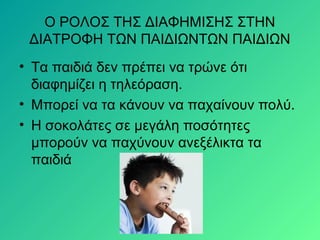 Ο ΡΟΛΟΣ ΤΗΣ ΔΙΑΦΗΜΙΣΗΣ ΣΤΗΝ
ΔΙΑΤΡΟΦΗ ΤΩΝ ΠΑΙΔΙΩΝΤΩΝ ΠΑΙΔΙΩΝ
• Τα παιδιά δεν πρέπει να τρώνε ότι
διαφημίζει η τηλεόραση.
• Μπορεί να τα κάνουν να παχαίνουν πολύ.
• Η σοκολάτες σε μεγάλη ποσότητες
μπορούν να παχύνουν ανεξέλικτα τα
παιδιά
 