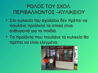 ΡΟΛΟΣ ΤΟΥ ΣΧΟΛ.
ΠΕΡΙΒΑΛΛΟΝΤΟΣ –ΚΥΛΙΚΕΙΟΥ
• Στο κυλικείο του σχολείου δεν πρέπει να
πουλάνε προϊόντα τα οποία είναι
ανθυγιεινά για τα παιδιά.
• Τα προϊόντα που πουλάνε τα κυλικεία θα
πρέπει να είναι ελεγμένα.
 