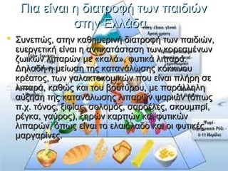 Πια είναι η διατροφή των παιδιώνΠια είναι η διατροφή των παιδιών
στην Ελλάδαστην Ελλάδα
 Συνεπώς, στην καθημερινή διατροφή των παιδιών,Συνεπώς, στην καθημερινή διατροφή των παιδιών,
ευεργετική είναι η αντικατάσταση των κορεσμένωνευεργετική είναι η αντικατάσταση των κορεσμένων
ζωικών λιπαρών με «καλά», φυτικά λιπαρά.ζωικών λιπαρών με «καλά», φυτικά λιπαρά.
Δηλαδή η μείωση της κατανάλωσης κόκκινουΔηλαδή η μείωση της κατανάλωσης κόκκινου
κρέατος, των γαλακτοκομικών που είναι πλήρη σεκρέατος, των γαλακτοκομικών που είναι πλήρη σε
λιπαρά, καθώς και του βουτύρου, με παράλληληλιπαρά, καθώς και του βουτύρου, με παράλληλη
αύξηση της κατανάλωσης λιπαρών ψαριών (όπωςαύξηση της κατανάλωσης λιπαρών ψαριών (όπως
π.χ. τόνος, ξιφίας, σολομός, σαρδέλες, σκουμπρί,π.χ. τόνος, ξιφίας, σολομός, σαρδέλες, σκουμπρί,
ρέγκα, γαύρος), ξηρών καρπών και φυτικώνρέγκα, γαύρος), ξηρών καρπών και φυτικών
λιπαρών, όπως είναι το ελαιόλαδο και οι φυτικέςλιπαρών, όπως είναι το ελαιόλαδο και οι φυτικές
μαργαρίνες.μαργαρίνες.
 