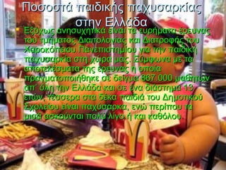 Ποσοστά παιδικής παχυσαρκίαςΠοσοστά παιδικής παχυσαρκίας
στην Ελλάδαστην Ελλάδα Εξόχως ανησυχητικά είναι τα ευρήματα έρευναςΕξόχως ανησυχητικά είναι τα ευρήματα έρευνας
του τμήματος Διαιτολογίας και Διατροφής τουτου τμήματος Διαιτολογίας και Διατροφής του
Χαροκόπειου Πανεπιστημίου για την παιδικήΧαροκόπειου Πανεπιστημίου για την παιδική
παχυσαρκία στη χώρα μας. Σύμφωνα με ταπαχυσαρκία στη χώρα μας. Σύμφωνα με τα
αποτελέσματα της έρευνας η οποίααποτελέσματα της έρευνας η οποία
πραγματοποιήθηκε σε δείγμα 867.000 μαθητώνπραγματοποιήθηκε σε δείγμα 867.000 μαθητών
απ’ όλη την Ελλάδα και σε ένα διάστημα 13απ’ όλη την Ελλάδα και σε ένα διάστημα 13
ετών, τέσσερα στα δέκα παιδιά του Δημοτικούετών, τέσσερα στα δέκα παιδιά του Δημοτικού
Σχολείου είναι παχύσαρκα, ενώ περίπου ταΣχολείου είναι παχύσαρκα, ενώ περίπου τα
μισά ασκούνται πολύ λίγο ή και καθόλουμισά ασκούνται πολύ λίγο ή και καθόλου..
 