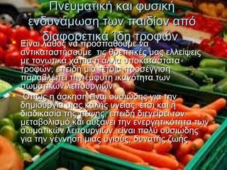 Πνευματική και φυσικήΠνευματική και φυσική
ενδυνάμωση των παιδίον απόενδυνάμωση των παιδίον από
διαφορετικά Ίδη τροφώνδιαφορετικά Ίδη τροφών Είναι λάθος να προσπαθούμε ναΕίναι λάθος να προσπαθούμε να
αντικαταστήσουμε τις θρεπτικές μας ελλείψειςαντικαταστήσουμε τις θρεπτικές μας ελλείψεις
με τονωτικά χάπια ή άλλα υποκατάσταταμε τονωτικά χάπια ή άλλα υποκατάστατα
τροφών, επειδή μια τέτοια προσέγγισητροφών, επειδή μια τέτοια προσέγγιση
παραβλέπει την έμφυτη ικανότητα τωνπαραβλέπει την έμφυτη ικανότητα των
σωματικών λειτουργιών.σωματικών λειτουργιών.
 Όπως η άσκηση είναι ουσιώδης για τηνΌπως η άσκηση είναι ουσιώδης για την
δημιουργία μιας καλής υγείας, έτσι και ηδημιουργία μιας καλής υγείας, έτσι και η
διαδικασία της πέψης, επειδή διεγείρει τονδιαδικασία της πέψης, επειδή διεγείρει τον
μεταβολισμό και αυξάνει την ενεργητικότητα τωνμεταβολισμό και αυξάνει την ενεργητικότητα των
σωματικών λειτουργιών, είναι πολύ ουσιώδηςσωματικών λειτουργιών, είναι πολύ ουσιώδης
για την γέννηση μιας υγιούς, δυνατής ζωήςγια την γέννηση μιας υγιούς, δυνατής ζωής
 