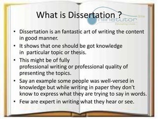 What is Dissertation ?
• Dissertation is an fantastic art of writing the content
in good manner.
• It shows that one should be got knowledge
in particular topic or thesis.
• This might be of fully
professional writing or professional quality of
presenting the topics.
• Say an example some people was well-versed in
knowledge but while writing in paper they don't
know to express what they are trying to say in words.
• Few are expert in writing what they hear or see.
 