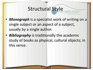 Structural Style
• Monograph is a specialist work of writing on a
single subject or an aspect of a subject,
usually by a single author.
• Bibliography is traditionally the academic
study of books as physical, cultural objects; in
this sense.
 