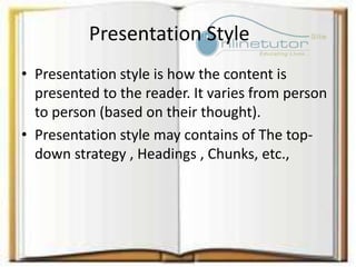 Presentation Style
• Presentation style is how the content is
presented to the reader. It varies from person
to person (based on their thought).
• Presentation style may contains of The top-
down strategy , Headings , Chunks, etc.,
 