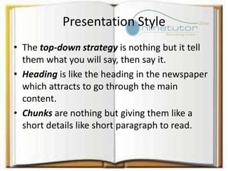 Presentation Style
• The top-down strategy is nothing but it tell
them what you will say, then say it.
• Heading is like the heading in the newspaper
which attracts to go through the main
content.
• Chunks are nothing but giving them like a
short details like short paragraph to read.
 