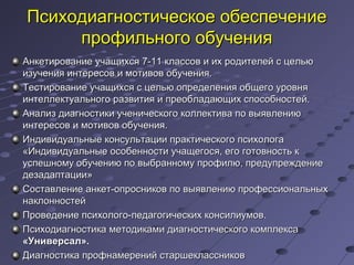 Психодиагностическое обеспечениеПсиходиагностическое обеспечение
профильного обученияпрофильного обучения
Анкетирование учащихся 7-11 классов и их родителей с цельюАнкетирование учащихся 7-11 классов и их родителей с целью
изучения интересов и мотивов обучения.изучения интересов и мотивов обучения.
Тестирование учащихся с целью определения общего уровняТестирование учащихся с целью определения общего уровня
интеллектуального развития и преобладающих способностей.интеллектуального развития и преобладающих способностей.
Анализ диагностики ученического коллектива по выявлениюАнализ диагностики ученического коллектива по выявлению
интересов и мотивов обучения.интересов и мотивов обучения.
Индивидуальные консультации практического психологаИндивидуальные консультации практического психолога
«Индивидуальные особенности учащегося, его готовность к«Индивидуальные особенности учащегося, его готовность к
успешному обучению по выбранному профилю, предупреждениеуспешному обучению по выбранному профилю, предупреждение
дезадаптации»дезадаптации»
Составление анкет-опросников по выявлению профессиональныхСоставление анкет-опросников по выявлению профессиональных
наклонностейнаклонностей
Проведение психолого-педагогических консилиумов.Проведение психолого-педагогических консилиумов.
Психодиагностика методиками диагностического комплексаПсиходиагностика методиками диагностического комплекса
«Универсал».«Универсал».
Диагностика профнамерений старшеклассниковДиагностика профнамерений старшеклассников
 