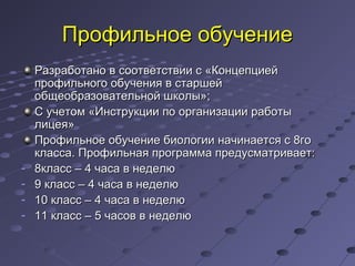 Профильное обучениеПрофильное обучение
Разработано в соответствии с «КонцепциейРазработано в соответствии с «Концепцией
профильного обучения в старшейпрофильного обучения в старшей
общеобразовательной школы»;общеобразовательной школы»;
С учетом «Инструкции по организации работыС учетом «Инструкции по организации работы
лицея»лицея»
Профильное обучение биологии начинается с 8гоПрофильное обучение биологии начинается с 8го
класса. Профильная программа предусматривает:класса. Профильная программа предусматривает:
- 8класс – 4 часа в неделю8класс – 4 часа в неделю
- 9 класс – 4 часа в неделю9 класс – 4 часа в неделю
- 10 класс – 4 часа в неделю10 класс – 4 часа в неделю
- 11 класс – 5 часов в неделю11 класс – 5 часов в неделю
 