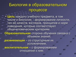 Биология в образовательномБиология в образовательном
процессепроцессе
ЦельЦель каждого учебного предмета, в томкаждого учебного предмета, в том
числе и биологии, - формирование личности,числе и биологии, - формирование личности,
тех её качеств, взглядов, принципов и нормтех её качеств, взглядов, принципов и норм
поведения, которые соответствуютповедения, которые соответствуют
общечеловеческим критериям.общечеловеческим критериям.
ОбразовательнаяОбразовательная сторона обучения связана ссторона обучения связана с
объемом знаний,объемом знаний,
развивающаяразвивающая – со структурным их– со структурным их
усложнением,усложнением,
воспитательнаявоспитательная – с формированием– с формированием
отношений к ним.отношений к ним.
 