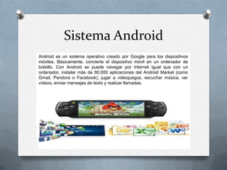 Sistema Android
Android es un sistema operativo creado por Google para los dispositivos
móviles. Básicamente, convierte el dispositivo móvil en un ordenador de
bolsillo. Con Android se puede navegar por Internet igual que con un
ordenador, instalar más de 80.000 aplicaciones del Android Market (como
Gmail, Pandora o Facebook), jugar a videojuegos, escuchar música, ver
vídeos, enviar mensajes de texto y realizar llamadas.
 