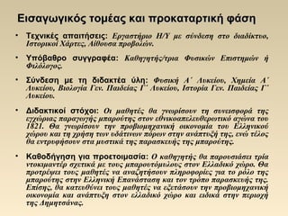 Εισαγωγικός τομέας και προκαταρτική φάσηΕισαγωγικός τομέας και προκαταρτική φάση
• Τεχνικές απαιτήσεις: Εργαστήριο Η/Υ με σύνδεση στο διαδίκτυο,
Ιστορικοί Χάρτες, Αίθουσα προβολών.
• Υπόβαθρο συγγραφέα: Καθηγητής/τρια Φυσικών Επιστημών ή
Φιλόλογος.
• Σύνδεση με τη διδακτέα ύλη: Φυσική Α΄ Λυκείου, Χημεία Α΄
Λυκείου, Βιολογία Γεν. Παιδείας Γ΄ Λυκείου, Ιστορία Γεν. Παιδείας Γ΄
Λυκείου.
• Διδακτικοί στόχοι: Οι μαθητές θα γνωρίσουν τη συνεισφορά της
εγχώριας παραγωγής μπαρούτης στον εθνικοαπελευθερωτικό αγώνα του
1821. Θα γνωρίσουν την προβιομηχανική οικονομία του Ελληνικού
χώρου και τη χρήση των υδάτινων πόρων στην ανάπτυξή της, ενώ τέλος
θα εντρυφήσουν στα μυστικά της παρασκευής της μπαρούτης.
• Καθοδήγηση για προετοιμασία: Ο καθηγητής θα παρουσιάσει τρία
ντοκιμαντέρ σχετικά με τους μπαρουτόμυλους στον Ελλαδικό χώρο. Θα
προτρέψει τους μαθητές να αναζητήσουν πληροφορίες για το ρόλο της
μπαρούτης στην Ελληνική Επανάσταση και τον τρόπο παρασκευής της.
Επίσης, θα κατευθύνει τους μαθητές να εξετάσουν την προβιομηχανική
οικονομία και ανάπτυξη στον ελλαδικό χώρο και ειδικά στην περιοχή
της Δημητσάνας.
 