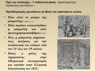 Πριν την επίσκεψηΠριν την επίσκεψη – 1– 1ηη
Διδακτική φάσηΔιδακτική φάση:: ΔραστηριότητεςΔραστηριότητες
εκμαίευσης ερωτήσεωνεκμαίευσης ερωτήσεων ––
Προσδιορισμός ερωτήσεων με βάση την υφιστάμενη γνώσηΠροσδιορισμός ερωτήσεων με βάση την υφιστάμενη γνώση
• Ποιο είναι το μείγμα της
μπαρούτης; (KNO3, S, C)
• Πότε περίπου ανακαλύφθηκε
η μπαρούτη και πότε
πρωτοχρησιμοποιήθηκε;(1230)
• Πως η μπαρούτη επηρέασε
τους πολέμους για την
αναδιανομή του κόσμου από
τον 14ο
έως τον 19ο
αιώνα;
• Ποιος ο ρόλος της
Δημητσάνας στην
Οθωμανική Αυτοκρατορία
και κατόπιν στην Ελληνική
Επανάσταση του 1821;
 
