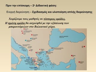 Πριν την επίσκεψηΠριν την επίσκεψη –– 22ηη
Διδακτική φάσηΔιδακτική φάση::
Ενεργή διερεύνησηΕνεργή διερεύνηση –– Σχεδιασμός και υλοποίηση απλής διερεύνησηςΣχεδιασμός και υλοποίηση απλής διερεύνησης
Χωρίζουμε τους μαθητές σε τέσσερεις ομάδες.
Η πρώτη ομάδα θα ασχοληθεί με την εξάπλωση των
μπαρουτόμυλων στο Βαλκανικό χώρο.
 