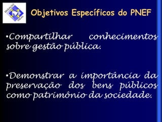 Objetivos Específicos do PNEF
•Compartilhar conhecimentos
sobre gestão pública.
•Demonstrar a importância da
preservação dos bens públicos
como patrimônio da sociedade.
 