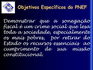 Objetivos Específicos do PNEF
Demonstrar que a sonegação
fiscal é um crime social que lesa
toda a sociedade, especialmente
os mais pobres, por retirar do
Estado os recursos essenciais ao
cumprimento de sua missão
constitucional.
 