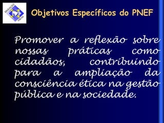 Objetivos Específicos do PNEF
Promover a reflexão sobre
nossas práticas como
cidadãos, contribuindo
para a ampliação da
consciência ética na gestão
pública e na sociedade.
 