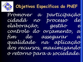 Objetivos Específicos do PNEF
Promover a participação
cidadã no processo de
elaboração, gestão e
controle do orçamento, a
fim de assegurar a
qualidade na aplicação
dos recursos, maximizando
o retorno para a sociedade.
 