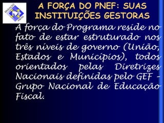 A FORÇA DO PNEF: SUAS
INSTITUIÇÕES GESTORAS
A força do Programa reside no
fato de estar estruturado nos
três níveis de governo (União,
Estados e Municípios), todos
orientados pelas Diretrizes
Nacionais definidas pelo GEF –
Grupo Nacional de Educação
Fiscal.
 