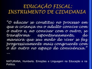 EDUCAÇÃO FISCAL:
INSTRUMENTO DE CIDADANIA
“O educar se constitui no processo em
que a criança ou o adulto convive com
o outro e, ao conviver com o outro, se
transforma espontaneamente, de
maneira que seu modo de viver se faz
progressivamente mais congruente com
o do outro no espaço de convivência.”
...
MATURANA, Humberto. Emoções e Linguagem na Educação e na
Política.
 
