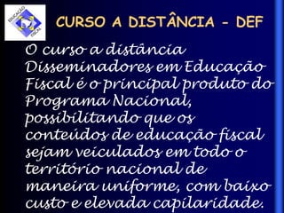 CURSO A DISTÂNCIA - DEF
O curso a distância
Disseminadores em Educação
Fiscal é o principal produto do
Programa Nacional,
possibilitando que os
conteúdos de educação fiscal
sejam veiculados em todo o
território nacional de
maneira uniforme, com baixo
custo e elevada capilaridade.
 