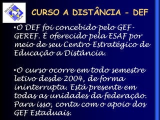 CURSO A DISTÂNCIA - DEF
•O DEF foi concebido pelo GEF-
GEREF. É oferecido pela ESAF por
meio de seu Centro Estratégico de
Educação a Distância.
•O curso ocorre em todo semestre
letivo desde 2004, de forma
ininterrupta. Está presente em
todas as unidades da federação.
Para isso, conta com o apoio dos
GEF Estaduais.
 