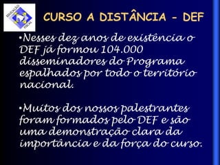 CURSO A DISTÂNCIA - DEF
•Nesses dez anos de existência o
DEF já formou 104.000
disseminadores do Programa
espalhados por todo o território
nacional.
•Muitos dos nossos palestrantes
foram formados pelo DEF e são
uma demonstração clara da
importância e da força do curso.
 