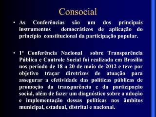 Consocial
• As Conferências são um dos principais
instrumentos democráticos de aplicação do
princípio constitucional da participação popular.
• 1ª Conferência Nacional sobre Transparência
Pública e Controle Social foi realizada em Brasília
nos período de 18 a 20 de maio de 2012 e teve por
objetivo traçar diretrizes de atuação para
assegurar a efetividade das políticas públicas de
promoção da transparência e da participação
social, além de fazer um diagnóstico sobre a adoção
e implementação dessas políticas nos âmbitos
municipal, estadual, distrital e nacional.
 