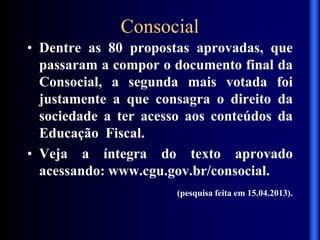 Consocial
• Dentre as 80 propostas aprovadas, que
passaram a compor o documento final da
Consocial, a segunda mais votada foi
justamente a que consagra o direito da
sociedade a ter acesso aos conteúdos da
Educação Fiscal.
• Veja a íntegra do texto aprovado
acessando: www.cgu.gov.br/consocial.
(pesquisa feita em 15.04.2013).
 