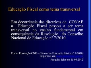 Educação Fiscal como tema transversal
Em decorrência das diretrizes da CONAE
a Educação Fiscal passou a ser tema
transversal no ensino fundamental em
consequência da Resolução do Conselho
Nacional de Educação nº 7/2010.
Fonte: Resolução CNE – Câmara de Educação Básica nº 7/2010,
disponível em www.portal.mec.gov.br.
Pesquisa feita em 15.04.2012
 