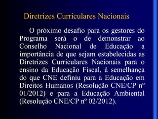Diretrizes Curriculares Nacionais
O próximo desafio para os gestores do
Programa será o de demonstrar ao
Conselho Nacional de Educação a
importância de que sejam estabelecidas as
Diretrizes Curriculares Nacionais para o
ensino da Educação Fiscal, à semelhança
do que CNE definiu para a Educação em
Direitos Humanos (Resolução CNE/CP nº
01/2012) e para a Educação Ambiental
(Resolução CNE/CP nº 02/2012).
 