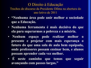 O Direito à Educação
Trechos do discurso da Presidente Dilma na abertura do
ano letivo de 2011
• “Nenhuma área pode unir melhor a sociedade
que a Educação.
• Nenhuma ferramenta é mais decisiva do que
ela para superarmos a pobreza e a miséria.
• Nenhum espaço pode realizar melhor o
presente e projetar com mais esperança o
futuro do que uma sala de aula bem equipada,
onde professores possam ensinar bem, e alunos
possam aprender cada vez melhor.
• É neste caminho que temos que seguir
avançando com passos largos.”
 