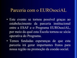 Parceria com o EUROsociAL
• Este evento se tornou possível graças ao
estabelecimento da parceria institucional
entre a ESAF e o Programa EUROsociAL,
por meio da qual esta Escola tornou-se sócia
operativa do Programa.
• Temos fundadas esperanças de que esta
parceria irá gerar importantes frutos para
nossa região na promoção da coesão social.
 
