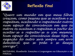 Reflexão final
“Quero um mundo em que meus filhos
cresçam, como pessoas que se aceitam e se
respeitam, aceitando e respeitando outros
num espaço de convivência em que os
outros os aceitam e respeitam a partir do
aceitar-se e respeitar-se a sim mesmos.
Num espaço de convivência desse tipo, a
negação do outro será sempre um erro
detectável que se pode e se deseja
corrigir”.
MATURANA, Humberto. Emoções e Linguagem na Educação e na
Política.
Humberto Maturana. Emoções e Linguagem na Educação e na Política.
 