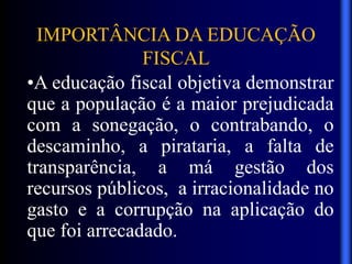 IMPORTÂNCIA DA EDUCAÇÃO
FISCAL
•A educação fiscal objetiva demonstrar
que a população é a maior prejudicada
com a sonegação, o contrabando, o
descaminho, a pirataria, a falta de
transparência, a má gestão dos
recursos públicos, a irracionalidade no
gasto e a corrupção na aplicação do
que foi arrecadado.
 