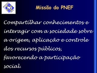 Missão do PNEF
Compartilhar conhecimentos e
interagir com a sociedade sobre
a origem, aplicação e controle
dos recursos públicos,
favorecendo a participação
social.
 
