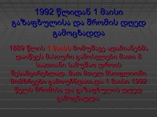 1992 1წლიდან მაისი1992 1წლიდან მაისი
გაზაფხულისა და შრომის დღედგაზაფხულისა და შრომის დღედ
გამოცხადდაგამოცხადდა
1889 წლის1889 წლის 1 მაისს1 მაისს მომუშავე ადამიანებმამომუშავე ადამიანებმა
8დაიწყეს მასიური გამოსვლები მათი 8დაიწყეს მასიური გამოსვლები მათი
საათიანი სამუშაო დროისსაათიანი სამუშაო დროის
.შესამცირებლად მათ მთელ მსოფლიოში.შესამცირებლად მათ მთელ მსოფლიოში
. 1 1992მომხრეები გამოუჩნდათ და მაისი. 1 1992მომხრეები გამოუჩნდათ და მაისი
წელს შრომისა და გაზაფხულის დღედწელს შრომისა და გაზაფხულის დღედ
.გამოცხადდა.გამოცხადდა
 