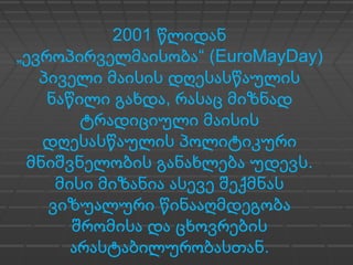 2001 წლიდან
„ “ (ევროპირველმაისობა EuroMayDay)
პიველი მაისის დღესასწაულის
,ნაწილი გახდა რასაც მიზნად
ტრადიციული მაისის
დღესასწაულის პოლიტიკური
.მნიშვნელობის განახლება უდევს
მისი მიზანია ასევე შექმნას
ვიზუალური წინააღმდეგობა
შრომისა და ცხოვრების
.არასტაბილურობასთან
 