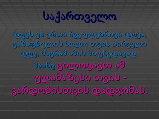 საქართველოსაქართველო
,დღეს ეს ერთი ჩვეულებრივი დღეა,დღეს ეს ერთი ჩვეულებრივი დღეა
გაზაფხულის ბოლო თვის პირველიგაზაფხულის ბოლო თვის პირველი
დღედღე,, ,მაგრამ ამის მიუხედავად,მაგრამ ამის მიუხედავად
მაინცმაინც გილოცავთ ამგილოცავთ ამ
-ულამაზესი თვის -ულამაზესი თვის
.ვარდობისთვის დადგომას.ვარდობისთვის დადგომას
 