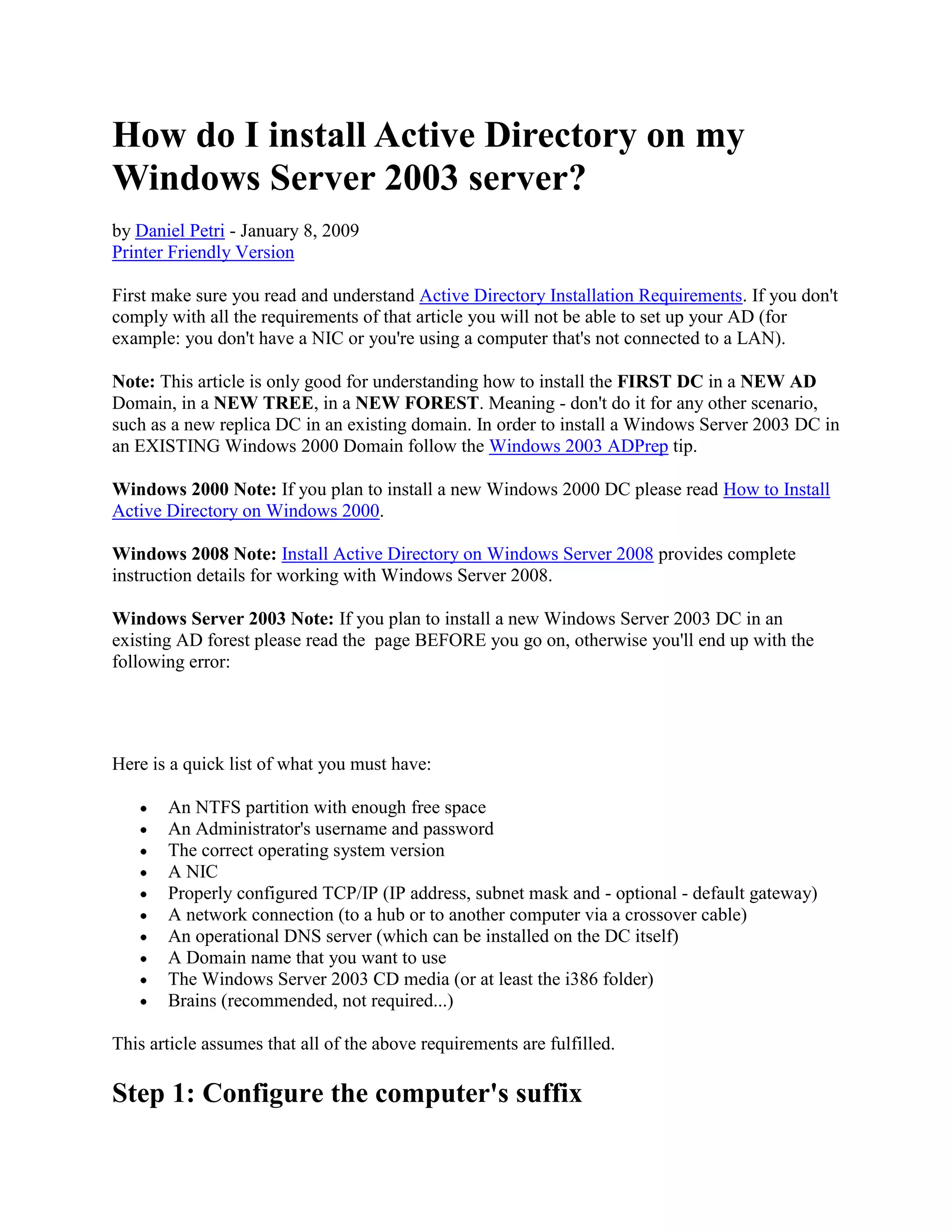How do I install Active Directory on my
Windows Server 2003 server?
by Daniel Petri - January 8, 2009
Printer Friendly Version
First make sure you read and understand Active Directory Installation Requirements. If you don't
comply with all the requirements of that article you will not be able to set up your AD (for
example: you don't have a NIC or you're using a computer that's not connected to a LAN).
Note: This article is only good for understanding how to install the FIRST DC in a NEW AD
Domain, in a NEW TREE, in a NEW FOREST. Meaning - don't do it for any other scenario,
such as a new replica DC in an existing domain. In order to install a Windows Server 2003 DC in
an EXISTING Windows 2000 Domain follow the Windows 2003 ADPrep tip.
Windows 2000 Note: If you plan to install a new Windows 2000 DC please read How to Install
Active Directory on Windows 2000.
Windows 2008 Note: Install Active Directory on Windows Server 2008 provides complete
instruction details for working with Windows Server 2008.
Windows Server 2003 Note: If you plan to install a new Windows Server 2003 DC in an
existing AD forest please read the page BEFORE you go on, otherwise you'll end up with the
following error:
Here is a quick list of what you must have:
An NTFS partition with enough free space
An Administrator's username and password
The correct operating system version
A NIC
Properly configured TCP/IP (IP address, subnet mask and - optional - default gateway)
A network connection (to a hub or to another computer via a crossover cable)
An operational DNS server (which can be installed on the DC itself)
A Domain name that you want to use
The Windows Server 2003 CD media (or at least the i386 folder)
Brains (recommended, not required...)
This article assumes that all of the above requirements are fulfilled.
Step 1: Configure the computer's suffix
 
