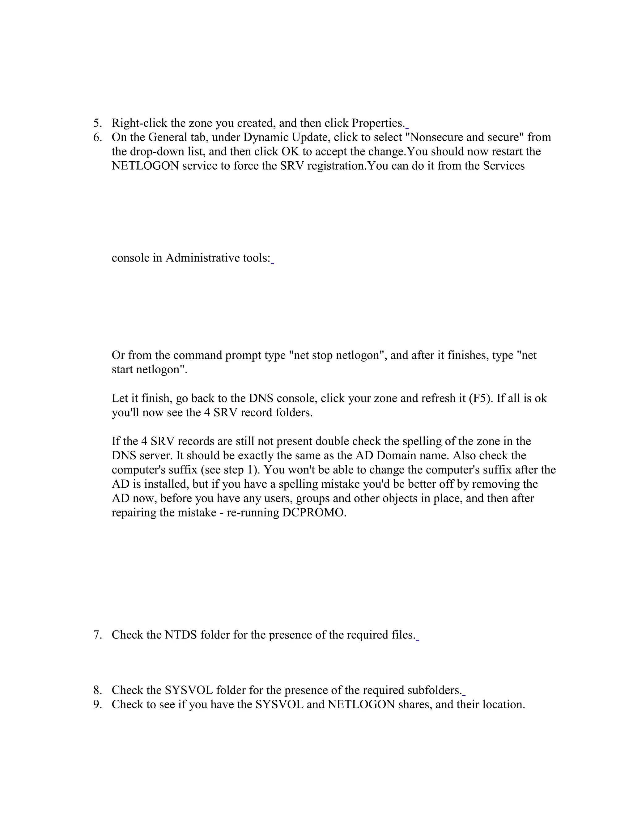 5. Right-click the zone you created, and then click Properties.
6. On the General tab, under Dynamic Update, click to select "Nonsecure and secure" from
the drop-down list, and then click OK to accept the change.You should now restart the
NETLOGON service to force the SRV registration.You can do it from the Services
console in Administrative tools:
Or from the command prompt type "net stop netlogon", and after it finishes, type "net
start netlogon".
Let it finish, go back to the DNS console, click your zone and refresh it (F5). If all is ok
you'll now see the 4 SRV record folders.
If the 4 SRV records are still not present double check the spelling of the zone in the
DNS server. It should be exactly the same as the AD Domain name. Also check the
computer's suffix (see step 1). You won't be able to change the computer's suffix after the
AD is installed, but if you have a spelling mistake you'd be better off by removing the
AD now, before you have any users, groups and other objects in place, and then after
repairing the mistake - re-running DCPROMO.
7. Check the NTDS folder for the presence of the required files.
8. Check the SYSVOL folder for the presence of the required subfolders.
9. Check to see if you have the SYSVOL and NETLOGON shares, and their location.
 