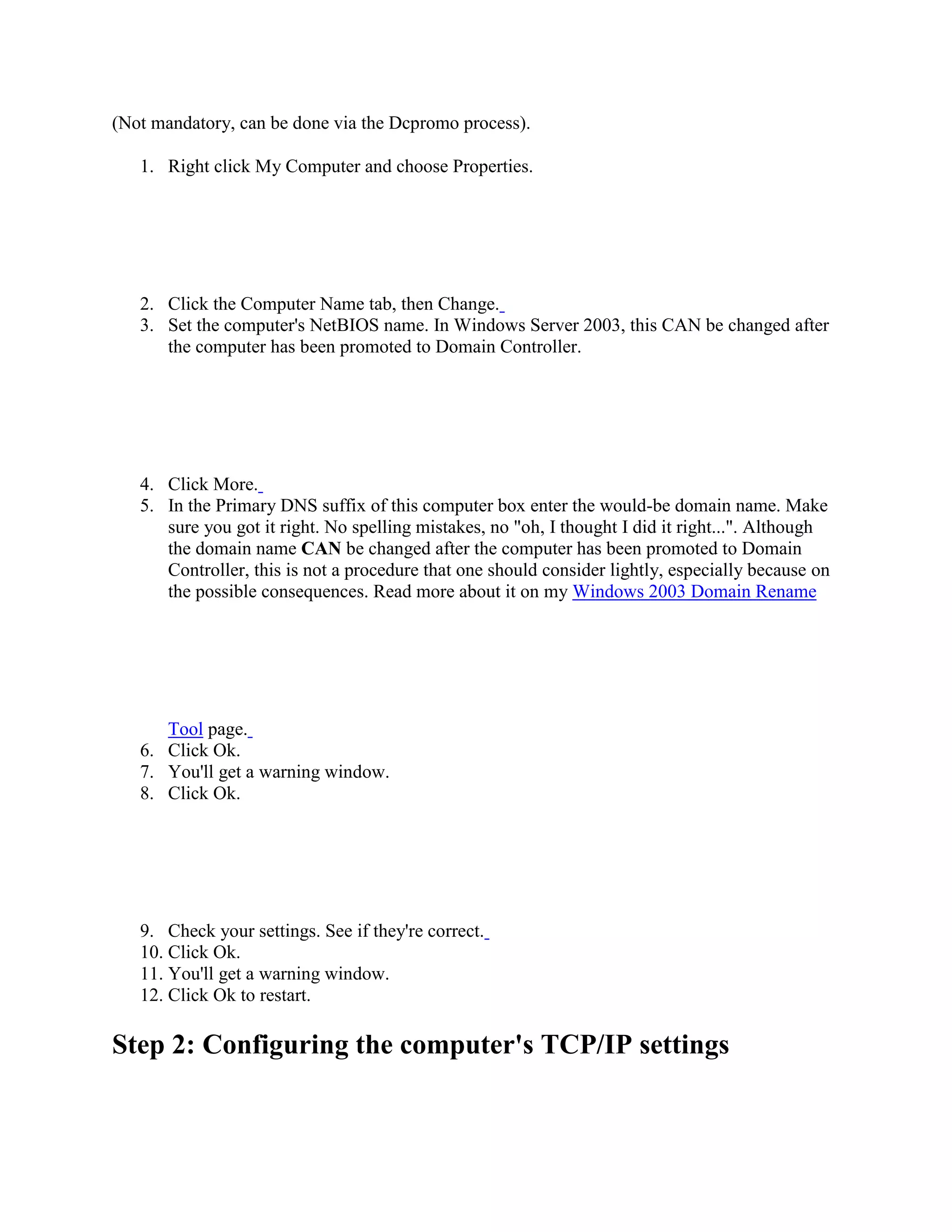 (Not mandatory, can be done via the Dcpromo process).
1. Right click My Computer and choose Properties.
2. Click the Computer Name tab, then Change.
3. Set the computer's NetBIOS name. In Windows Server 2003, this CAN be changed after
the computer has been promoted to Domain Controller.
4. Click More.
5. In the Primary DNS suffix of this computer box enter the would-be domain name. Make
sure you got it right. No spelling mistakes, no "oh, I thought I did it right...". Although
the domain name CAN be changed after the computer has been promoted to Domain
Controller, this is not a procedure that one should consider lightly, especially because on
the possible consequences. Read more about it on my Windows 2003 Domain Rename
Tool page.
6. Click Ok.
7. You'll get a warning window.
8. Click Ok.
9. Check your settings. See if they're correct.
10. Click Ok.
11. You'll get a warning window.
12. Click Ok to restart.
Step 2: Configuring the computer's TCP/IP settings
 