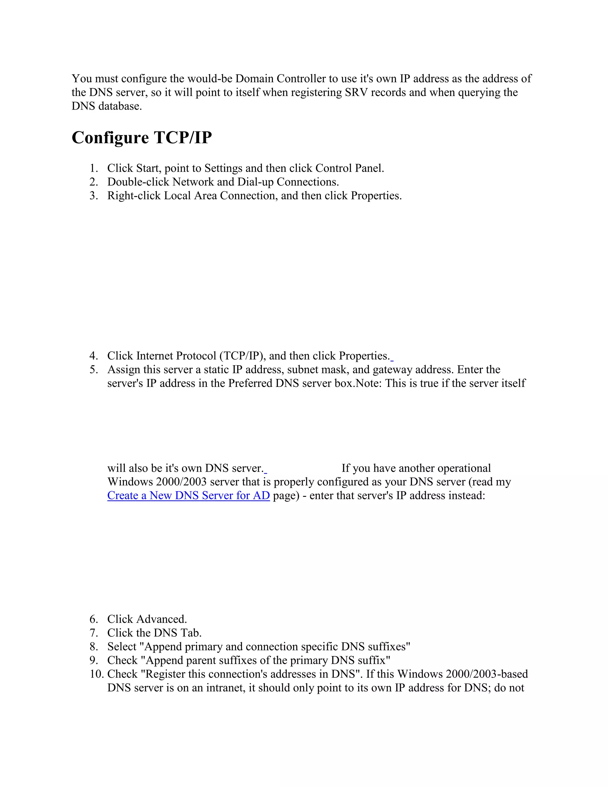You must configure the would-be Domain Controller to use it's own IP address as the address of
the DNS server, so it will point to itself when registering SRV records and when querying the
DNS database.
Configure TCP/IP
1. Click Start, point to Settings and then click Control Panel.
2. Double-click Network and Dial-up Connections.
3. Right-click Local Area Connection, and then click Properties.
4. Click Internet Protocol (TCP/IP), and then click Properties.
5. Assign this server a static IP address, subnet mask, and gateway address. Enter the
server's IP address in the Preferred DNS server box.Note: This is true if the server itself
will also be it's own DNS server. If you have another operational
Windows 2000/2003 server that is properly configured as your DNS server (read my
Create a New DNS Server for AD page) - enter that server's IP address instead:
6. Click Advanced.
7. Click the DNS Tab.
8. Select "Append primary and connection specific DNS suffixes"
9. Check "Append parent suffixes of the primary DNS suffix"
10. Check "Register this connection's addresses in DNS". If this Windows 2000/2003-based
DNS server is on an intranet, it should only point to its own IP address for DNS; do not
 