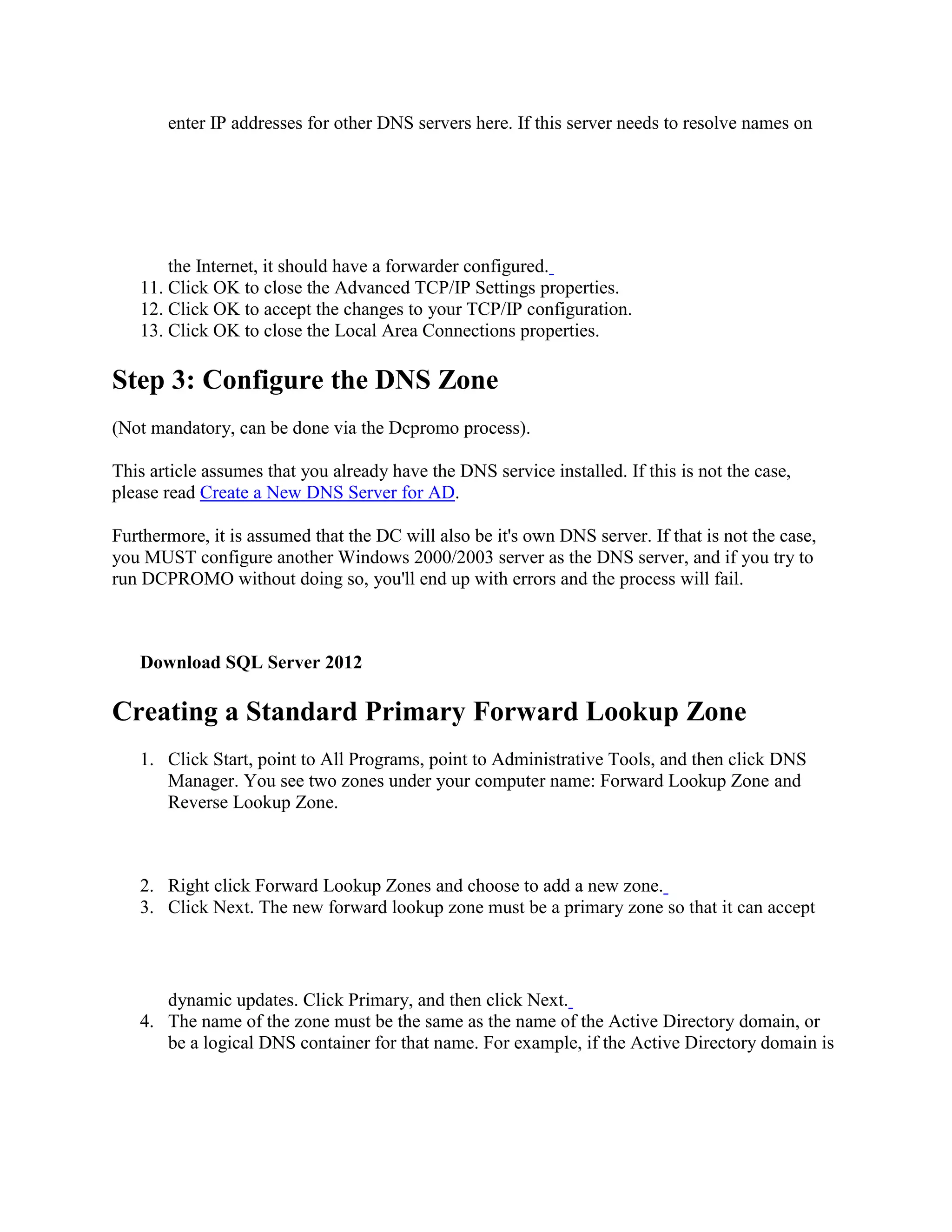 enter IP addresses for other DNS servers here. If this server needs to resolve names on
the Internet, it should have a forwarder configured.
11. Click OK to close the Advanced TCP/IP Settings properties.
12. Click OK to accept the changes to your TCP/IP configuration.
13. Click OK to close the Local Area Connections properties.
Step 3: Configure the DNS Zone
(Not mandatory, can be done via the Dcpromo process).
This article assumes that you already have the DNS service installed. If this is not the case,
please read Create a New DNS Server for AD.
Furthermore, it is assumed that the DC will also be it's own DNS server. If that is not the case,
you MUST configure another Windows 2000/2003 server as the DNS server, and if you try to
run DCPROMO without doing so, you'll end up with errors and the process will fail.
Download SQL Server 2012
Creating a Standard Primary Forward Lookup Zone
1. Click Start, point to All Programs, point to Administrative Tools, and then click DNS
Manager. You see two zones under your computer name: Forward Lookup Zone and
Reverse Lookup Zone.
2. Right click Forward Lookup Zones and choose to add a new zone.
3. Click Next. The new forward lookup zone must be a primary zone so that it can accept
dynamic updates. Click Primary, and then click Next.
4. The name of the zone must be the same as the name of the Active Directory domain, or
be a logical DNS container for that name. For example, if the Active Directory domain is
 