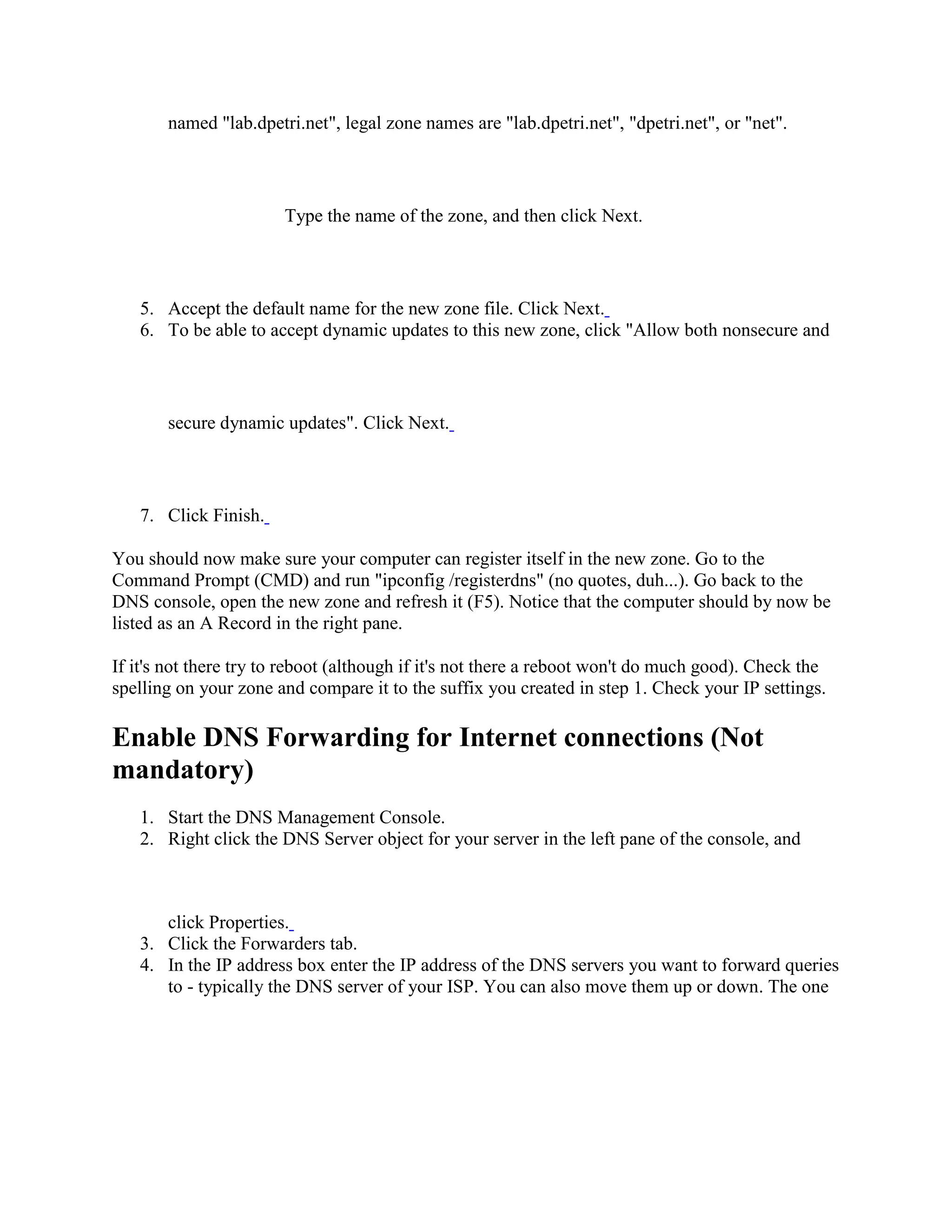 named "lab.dpetri.net", legal zone names are "lab.dpetri.net", "dpetri.net", or "net".
Type the name of the zone, and then click Next.
5. Accept the default name for the new zone file. Click Next.
6. To be able to accept dynamic updates to this new zone, click "Allow both nonsecure and
secure dynamic updates". Click Next.
7. Click Finish.
You should now make sure your computer can register itself in the new zone. Go to the
Command Prompt (CMD) and run "ipconfig /registerdns" (no quotes, duh...). Go back to the
DNS console, open the new zone and refresh it (F5). Notice that the computer should by now be
listed as an A Record in the right pane.
If it's not there try to reboot (although if it's not there a reboot won't do much good). Check the
spelling on your zone and compare it to the suffix you created in step 1. Check your IP settings.
Enable DNS Forwarding for Internet connections (Not
mandatory)
1. Start the DNS Management Console.
2. Right click the DNS Server object for your server in the left pane of the console, and
click Properties.
3. Click the Forwarders tab.
4. In the IP address box enter the IP address of the DNS servers you want to forward queries
to - typically the DNS server of your ISP. You can also move them up or down. The one
 