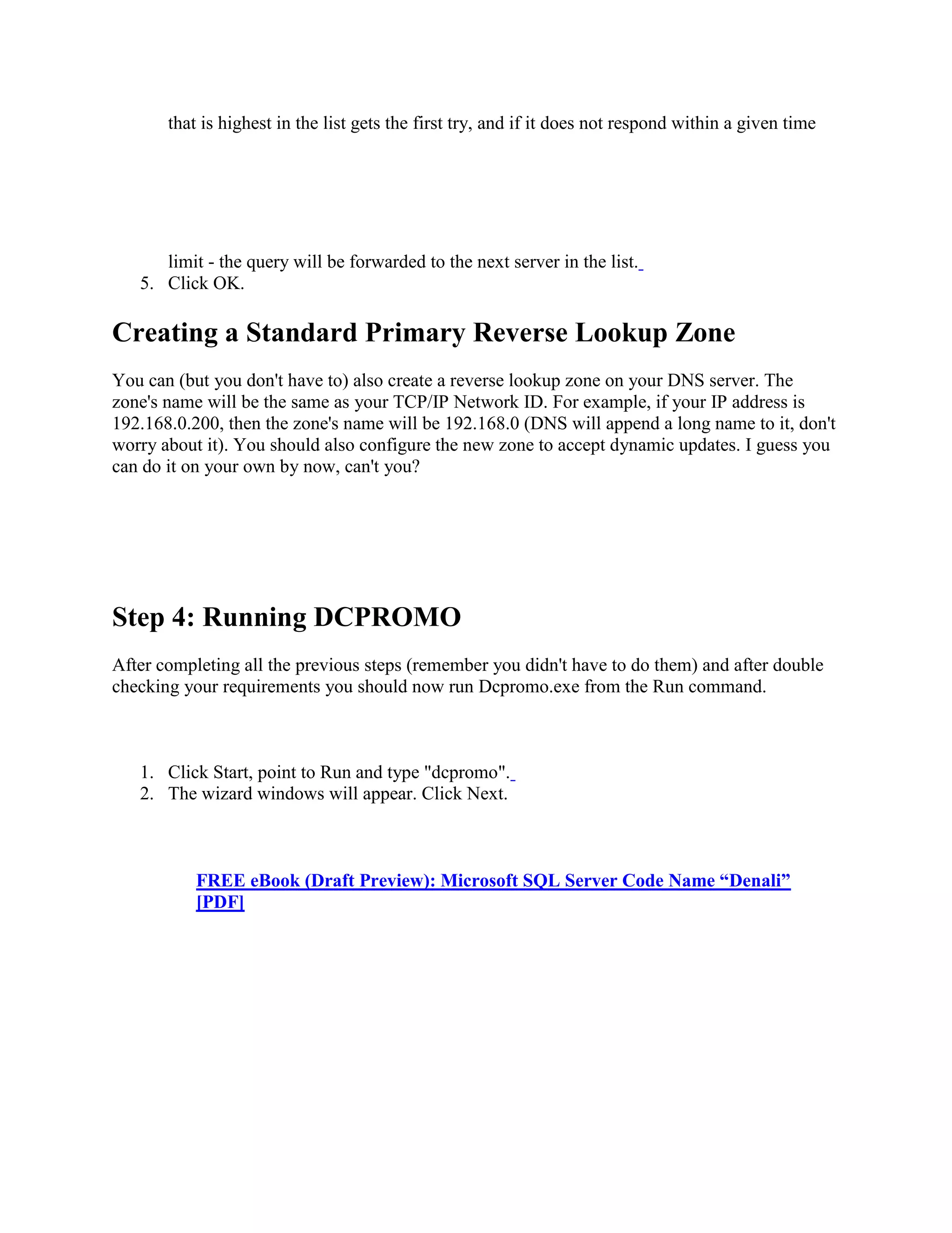 that is highest in the list gets the first try, and if it does not respond within a given time
limit - the query will be forwarded to the next server in the list.
5. Click OK.
Creating a Standard Primary Reverse Lookup Zone
You can (but you don't have to) also create a reverse lookup zone on your DNS server. The
zone's name will be the same as your TCP/IP Network ID. For example, if your IP address is
192.168.0.200, then the zone's name will be 192.168.0 (DNS will append a long name to it, don't
worry about it). You should also configure the new zone to accept dynamic updates. I guess you
can do it on your own by now, can't you?
Step 4: Running DCPROMO
After completing all the previous steps (remember you didn't have to do them) and after double
checking your requirements you should now run Dcpromo.exe from the Run command.
1. Click Start, point to Run and type "dcpromo".
2. The wizard windows will appear. Click Next.
FREE eBook (Draft Preview): Microsoft SQL Server Code Name “Denali”
[PDF]
 